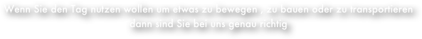 Wenn Sie den Tag nutzen wollen um etwas zu bewegen , zu bauen oder zu transportieren                dann sind Sie bei uns genau richtig